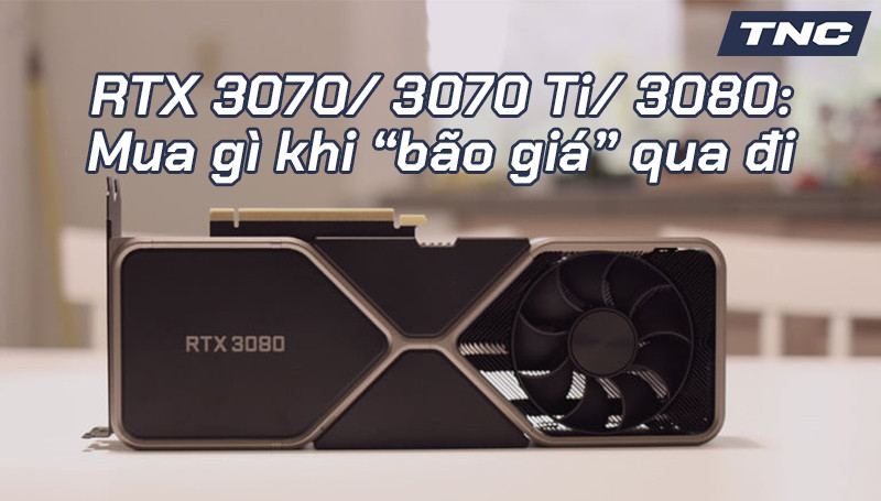 RTX 3070/ 3070 Ti/ 3080: Mua gì khi “bão giá” qua đi?